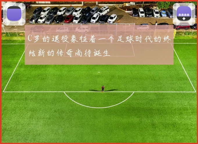 C罗的退役象征着一个足球时代的终结新的传奇尚待诞生