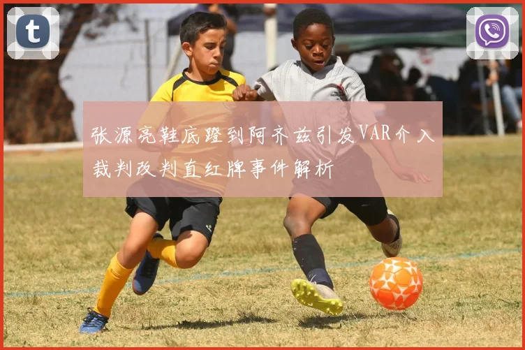 张源亮鞋底蹬到阿齐兹引发VAR介入裁判改判直红牌事件解析