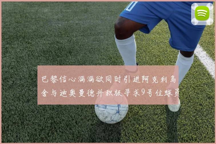 巴黎信心满满欲同时引进阿克利乌舍与迪奥曼德并积极寻求9号位球员