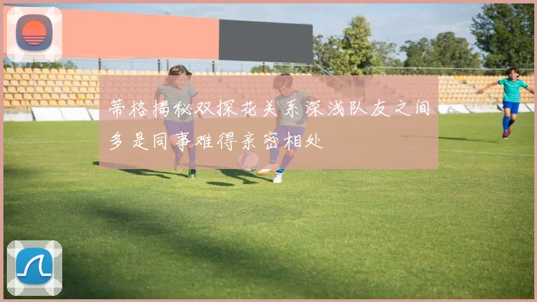 蒂格揭秘双探花关系深浅队友之间多是同事难得亲密相处