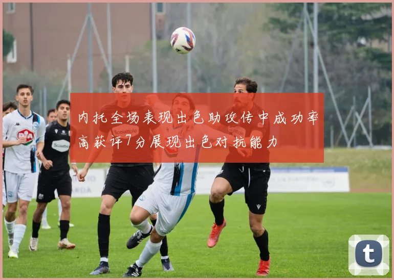 内托全场表现出色助攻传中成功率高获评7分展现出色对抗能力