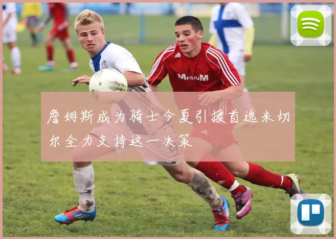 詹姆斯成为骑士今夏引援首选米切尔全力支持这一决策