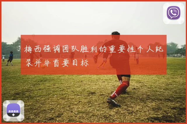 梅西强调团队胜利的重要性个人纪录并非首要目标