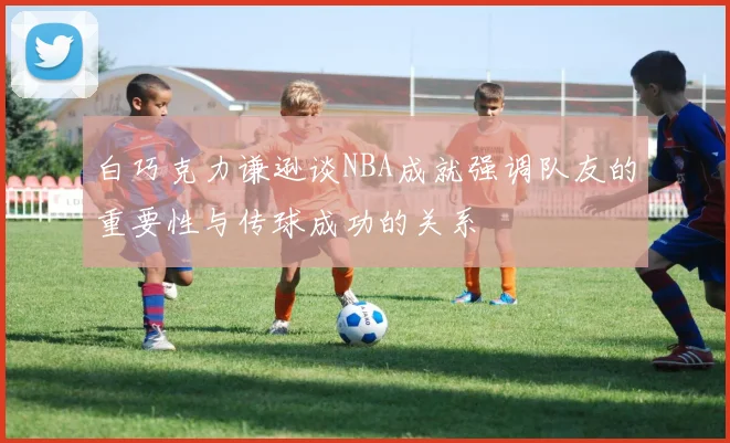 白巧克力谦逊谈NBA成就强调队友的重要性与传球成功的关系