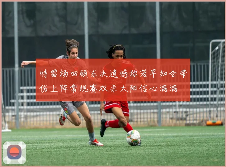 特雷杨回顾东决遗憾称若早知会带伤上阵常规赛双杀太阳信心满满