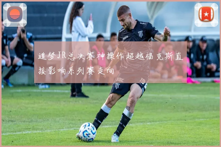 追梦JR总决赛神操作超越福克斯直接影响系列赛走向