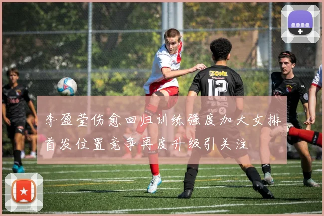 李盈莹伤愈回归训练强度加大女排首发位置竞争再度升级引关注